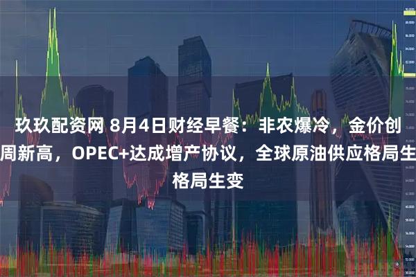 玖玖配资网 8月4日财经早餐：非农爆冷，金价创一周新高，OPEC+达成增产协议，全球原油供应格局生变