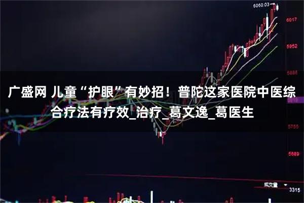 广盛网 儿童“护眼”有妙招！普陀这家医院中医综合疗法有疗效_治疗_葛文逸_葛医生