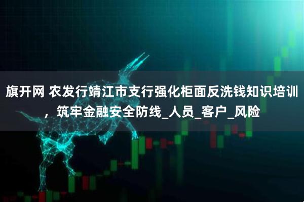 旗开网 农发行靖江市支行强化柜面反洗钱知识培训，筑牢金融安全防线_人员_客户_风险