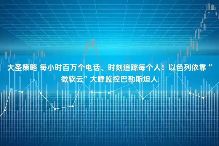 大圣策略 每小时百万个电话、时刻追踪每个人！以色列依靠“微软云”大肆监控巴勒斯坦人