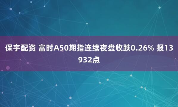 保宇配资 富时A50期指连续夜盘收跌0.26% 报13932点