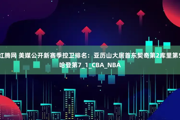 红腾网 美媒公开新赛季控卫排名：亚历山大居首东契奇第2库里第5哈登第7_1_CBA_NBA