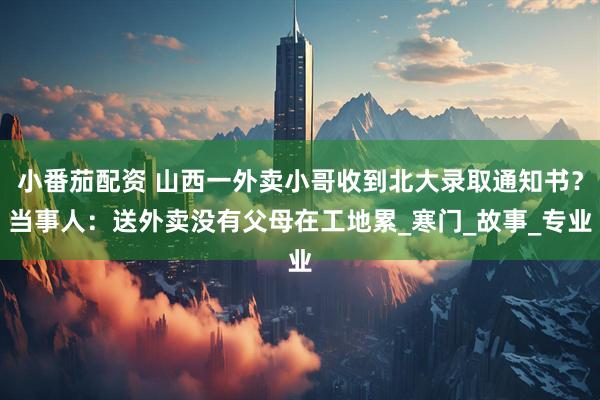 小番茄配资 山西一外卖小哥收到北大录取通知书？当事人：送外卖没有父母在工地累_寒门_故事_专业