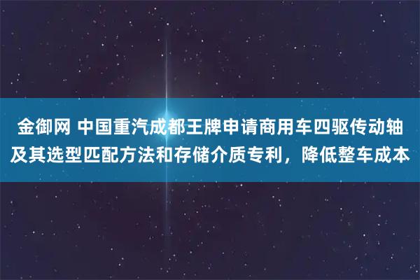 金御网 中国重汽成都王牌申请商用车四驱传动轴及其选型匹配方法和存储介质专利，降低整车成本