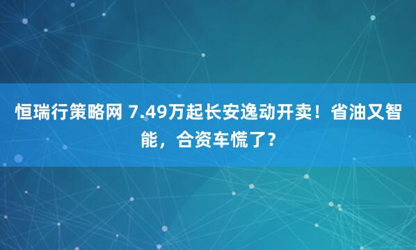 恒瑞行策略网 7.49万起长安逸动开卖！省油又智能，合资车慌了？
