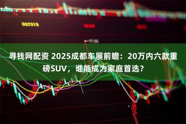 寻钱网配资 2025成都车展前瞻：20万内六款重磅SUV，谁能成为家庭首选？