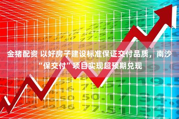 金猪配资 以好房子建设标准保证交付品质，南沙“保交付”项目实现超预期兑现