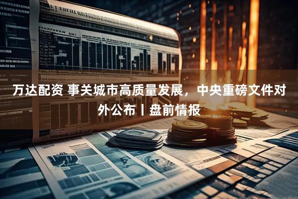 万达配资 事关城市高质量发展，中央重磅文件对外公布丨盘前情报