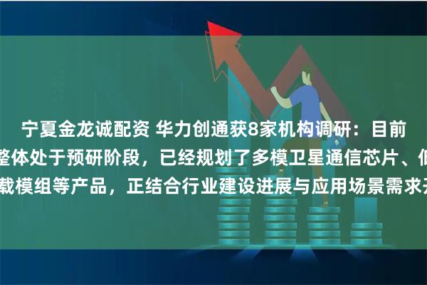 宁夏金龙诚配资 华力创通获8家机构调研：目前公司低轨卫星配套产品整体处于预研阶段，已经规划了多模卫星通信芯片、低成本抗辐照的星载模组等产品，正结合行业建设进展与应用场景需求开展技术验证和方案优化工作（附调研问答）