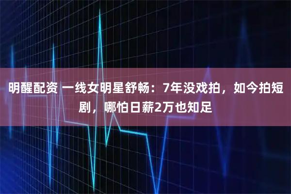 明醒配资 一线女明星舒畅：7年没戏拍，如今拍短剧，哪怕日薪2万也知足
