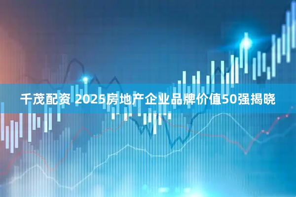 千茂配资 2025房地产企业品牌价值50强揭晓