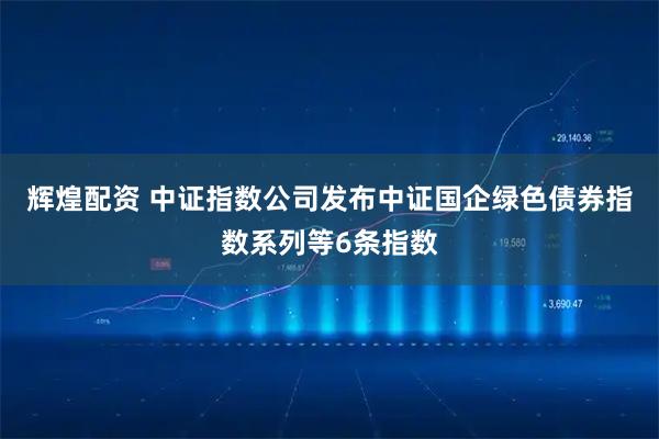辉煌配资 中证指数公司发布中证国企绿色债券指数系列等6条指数