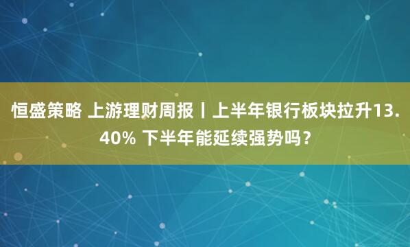 恒盛策略 上游理财周报丨上半年银行板块拉升13.40% 下半年能延续强势吗？