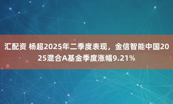汇配资 杨超2025年二季度表现，金信智能中国2025混合A基金季度涨幅9.21%