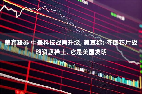 華鑫證券 中美科技战再升级, 美宣称: 夺回芯片战略资源稀土, 它是美国发明