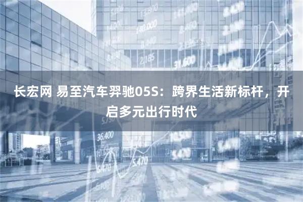 长宏网 易至汽车羿驰05S：跨界生活新标杆，开启多元出行时代