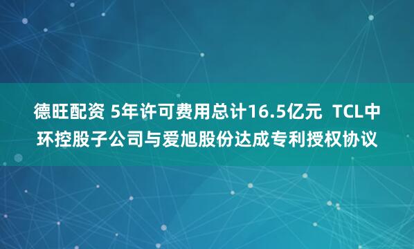 德旺配资 5年许可费用总计16.5亿元  TCL中环控股子公司与爱旭股份达成专利授权协议