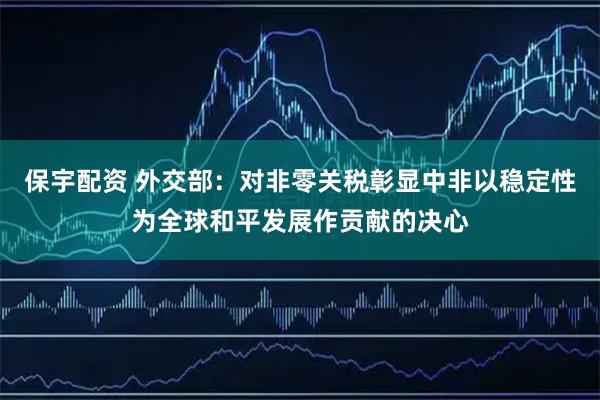 保宇配资 外交部：对非零关税彰显中非以稳定性为全球和平发展作贡献的决心