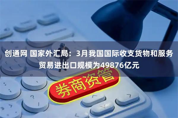 创通网 国家外汇局：3月我国国际收支货物和服务贸易进出口规模为49876亿元